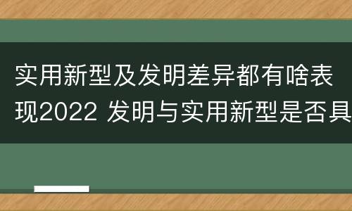 实用新型及发明差异都有啥表现2022 发明与实用新型是否具有实用性