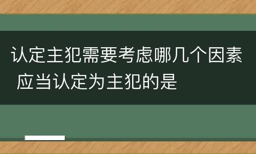 认定主犯需要考虑哪几个因素 应当认定为主犯的是