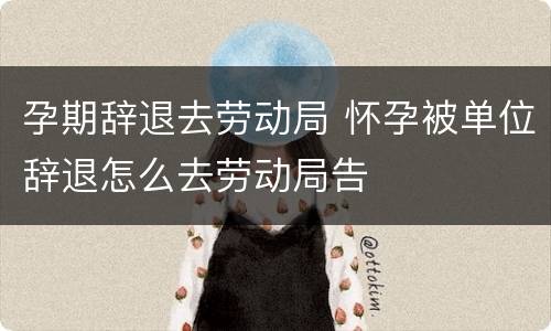 孕期辞退去劳动局 怀孕被单位辞退怎么去劳动局告
