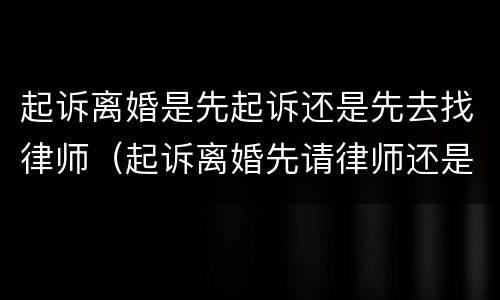起诉离婚是先起诉还是先去找律师（起诉离婚先请律师还是先起诉）