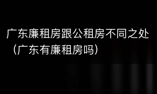 广东廉租房跟公租房不同之处（广东有廉租房吗）