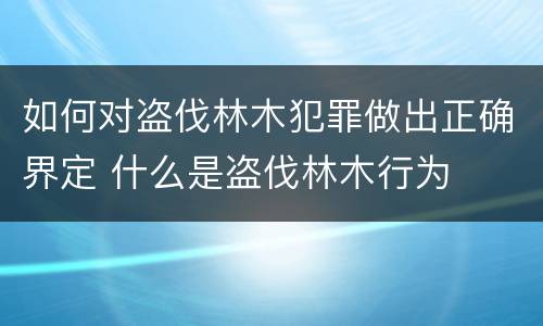 如何对盗伐林木犯罪做出正确界定 什么是盗伐林木行为