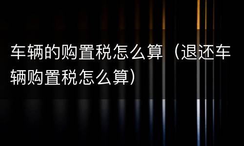 车辆的购置税怎么算（退还车辆购置税怎么算）