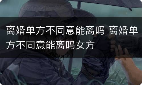 离婚单方不同意能离吗 离婚单方不同意能离吗女方