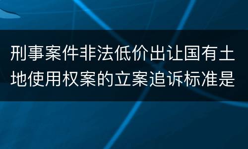 刑事案件非法低价出让国有土地使用权案的立案追诉标准是如何规定