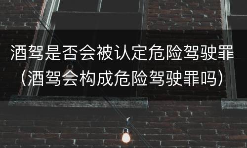 酒驾是否会被认定危险驾驶罪（酒驾会构成危险驾驶罪吗）