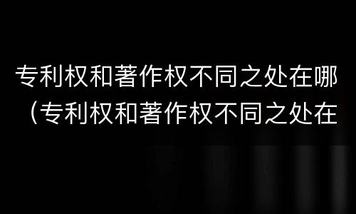 专利权和著作权不同之处在哪（专利权和著作权不同之处在哪些方面）