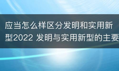 应当怎么样区分发明和实用新型2022 发明与实用新型的主要区别