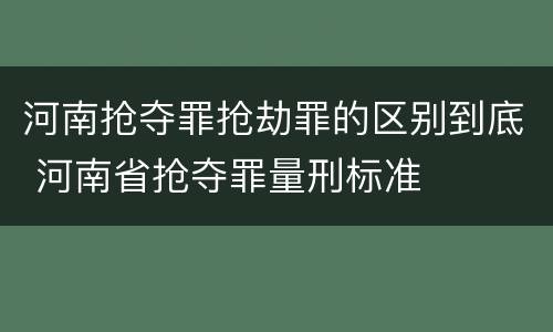 河南抢夺罪抢劫罪的区别到底 河南省抢夺罪量刑标准