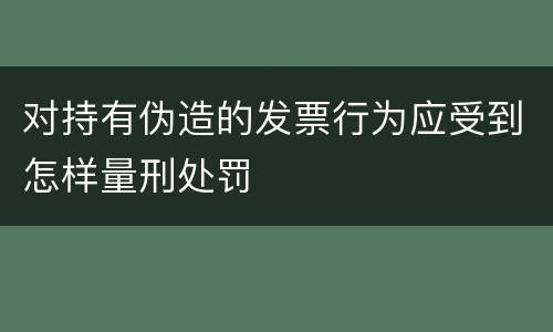 对持有伪造的发票行为应受到怎样量刑处罚