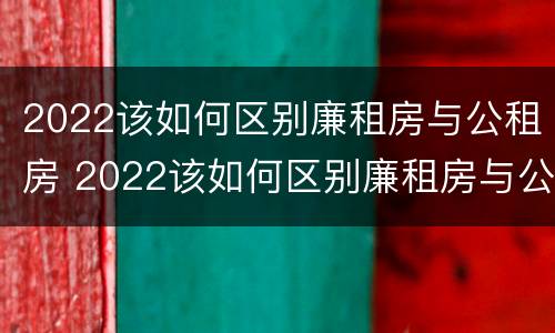 2022该如何区别廉租房与公租房 2022该如何区别廉租房与公租房呢