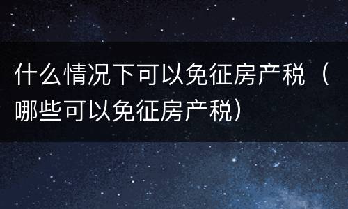 什么情况下可以免征房产税（哪些可以免征房产税）