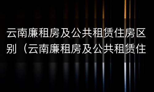 云南廉租房及公共租赁住房区别（云南廉租房及公共租赁住房区别在哪）