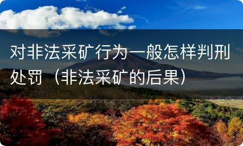 对非法采矿行为一般怎样判刑处罚（非法采矿的后果）