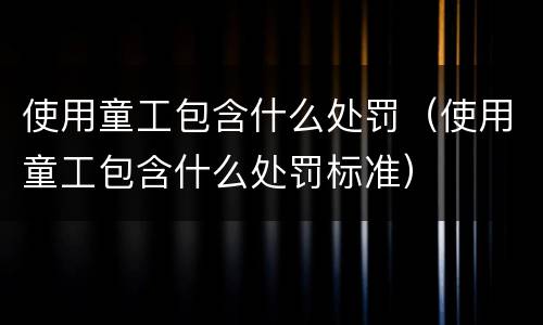 使用童工包含什么处罚（使用童工包含什么处罚标准）