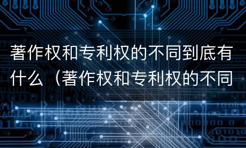 著作权和专利权的不同到底有什么（著作权和专利权的不同到底有什么作用）