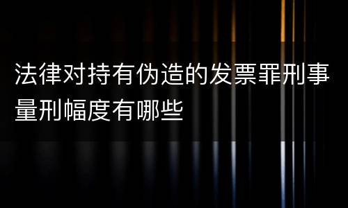 法律对持有伪造的发票罪刑事量刑幅度有哪些