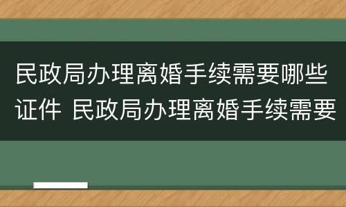 民政局办理离婚手续需要哪些证件 民政局办理离婚手续需要哪些证件及材料