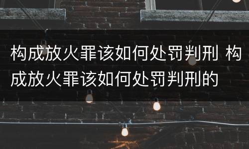 构成放火罪该如何处罚判刑 构成放火罪该如何处罚判刑的