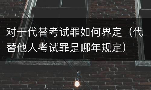 对于代替考试罪如何界定（代替他人考试罪是哪年规定）