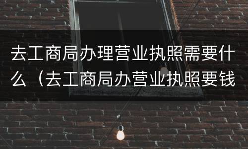 去工商局办理营业执照需要什么（去工商局办营业执照要钱吗）