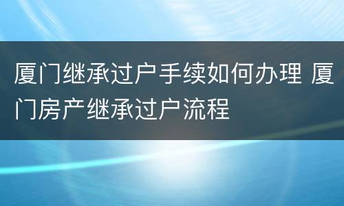 厦门继承过户手续如何办理 厦门房产继承过户流程