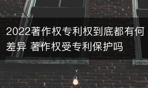 2022著作权专利权到底都有何差异 著作权受专利保护吗