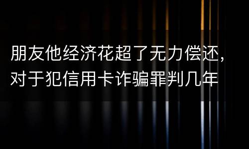 朋友他经济花超了无力偿还，对于犯信用卡诈骗罪判几年
