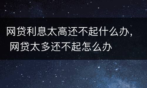 网贷利息太高还不起什么办， 网贷太多还不起怎么办