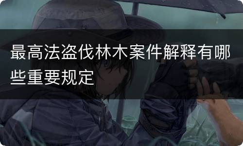 最高法盗伐林木案件解释有哪些重要规定