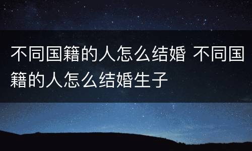不同国籍的人怎么结婚 不同国籍的人怎么结婚生子