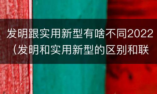 发明跟实用新型有啥不同2022（发明和实用新型的区别和联系有什么）