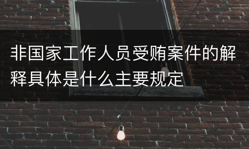 非国家工作人员受贿案件的解释具体是什么主要规定
