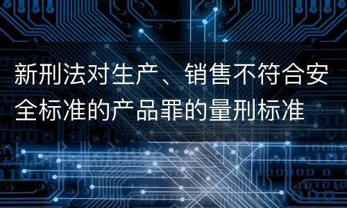 新刑法对生产、销售不符合安全标准的产品罪的量刑标准