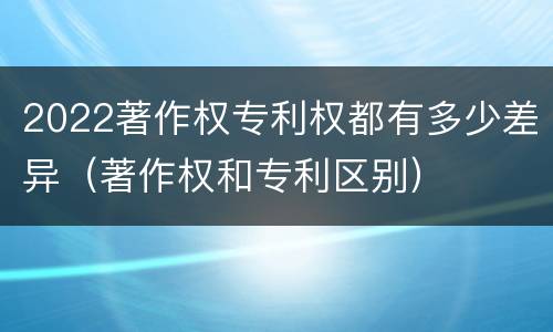2022著作权专利权都有多少差异（著作权和专利区别）