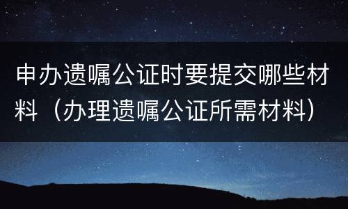 申办遗嘱公证时要提交哪些材料（办理遗嘱公证所需材料）