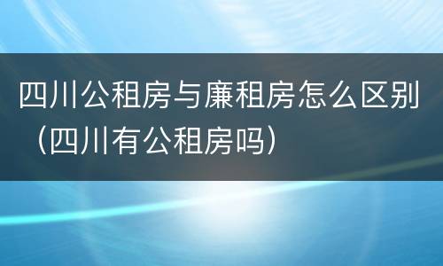 四川公租房与廉租房怎么区别（四川有公租房吗）