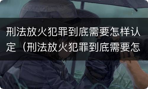 刑法放火犯罪到底需要怎样认定（刑法放火犯罪到底需要怎样认定罪名）