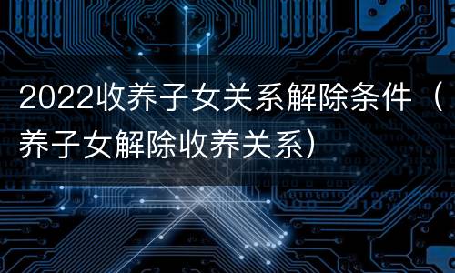 2022收养子女关系解除条件（养子女解除收养关系）
