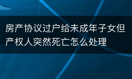 房产协议过户给未成年子女但产权人突然死亡怎么处理