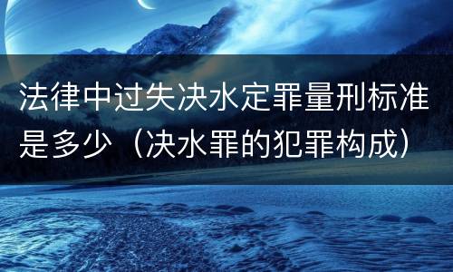 法律中过失决水定罪量刑标准是多少（决水罪的犯罪构成）