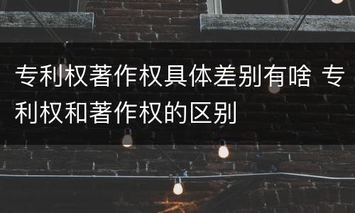 专利权著作权具体差别有啥 专利权和著作权的区别