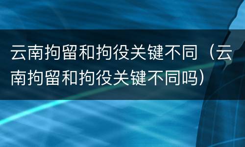 云南拘留和拘役关键不同（云南拘留和拘役关键不同吗）