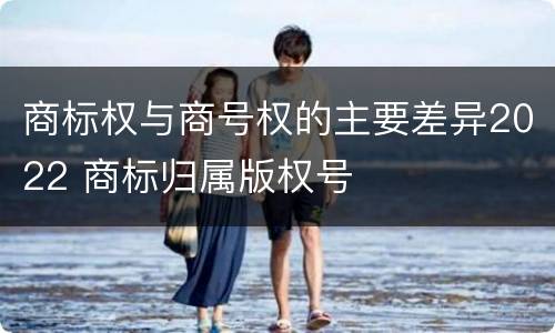 商标权与商号权的主要差异2022 商标归属版权号