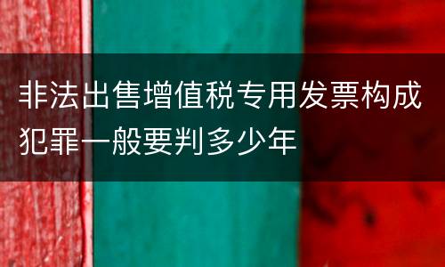 非法出售增值税专用发票构成犯罪一般要判多少年