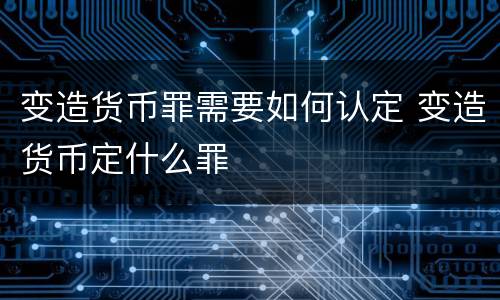 变造货币罪需要如何认定 变造货币定什么罪