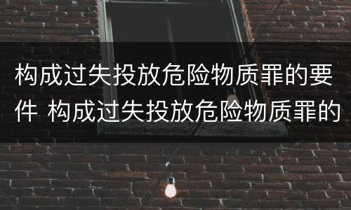 构成过失投放危险物质罪的要件 构成过失投放危险物质罪的要件是