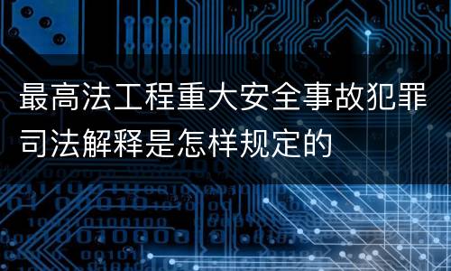 最高法工程重大安全事故犯罪司法解释是怎样规定的