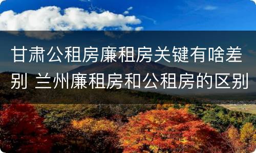 甘肃公租房廉租房关键有啥差别 兰州廉租房和公租房的区别