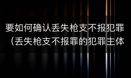要如何确认丢失枪支不报犯罪（丢失枪支不报罪的犯罪主体）